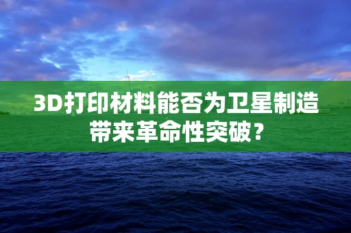 3D打印材料能否为卫星制造带来革命性突破？