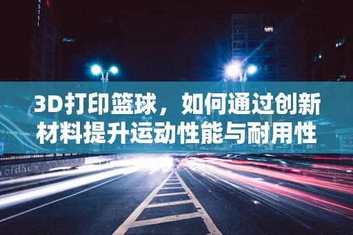 3D打印篮球，如何通过创新材料提升运动性能与耐用性？