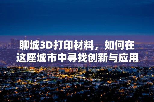 聊城3D打印材料，如何在这座城市中寻找创新与应用的交汇点？