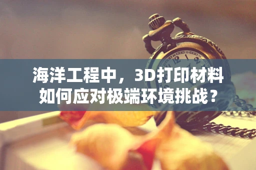 海洋工程中，3D打印材料如何应对极端环境挑战？