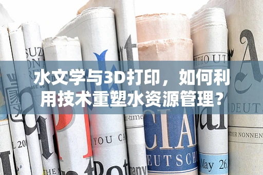水文学与3D打印，如何利用技术重塑水资源管理？