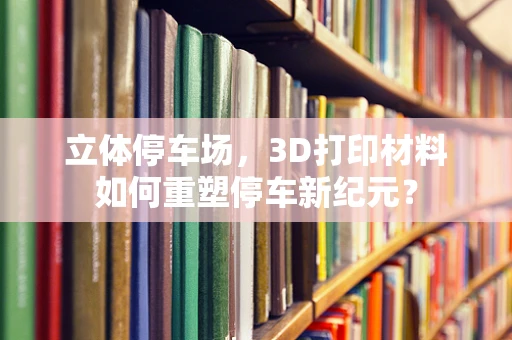 立体停车场，3D打印材料如何重塑停车新纪元？