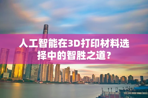 人工智能在3D打印材料选择中的智胜之道？