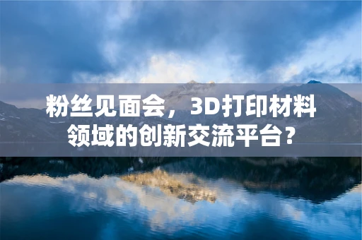 粉丝见面会，3D打印材料领域的创新交流平台？