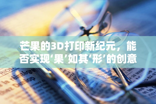 芒果的3D打印新纪元，能否实现‘果’如其‘形’的创意奇迹？