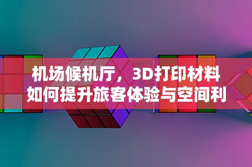 机场候机厅，3D打印材料如何提升旅客体验与空间利用？
