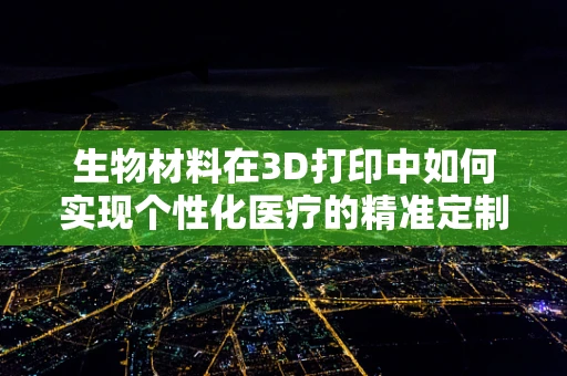 生物材料在3D打印中如何实现个性化医疗的精准定制？