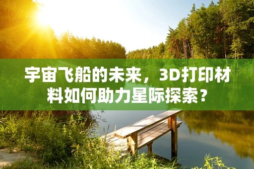 宇宙飞船的未来，3D打印材料如何助力星际探索？