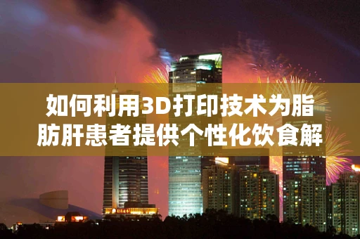 如何利用3D打印技术为脂肪肝患者提供个性化饮食解决方案？