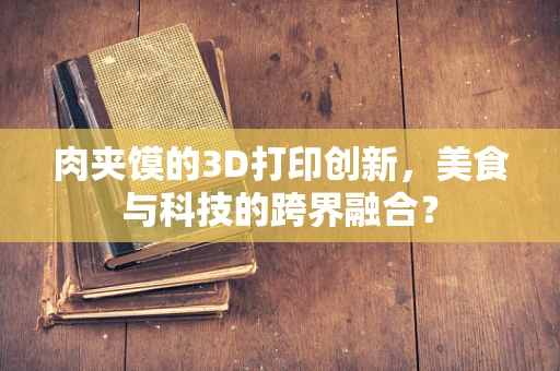 肉夹馍的3D打印创新，美食与科技的跨界融合？