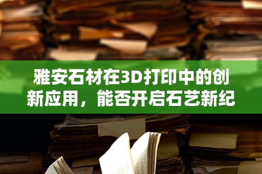 雅安石材在3D打印中的创新应用，能否开启石艺新纪元？
