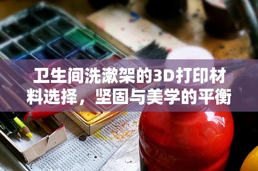卫生间洗漱架的3D打印材料选择，坚固与美学的平衡