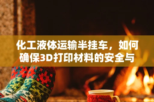 化工液体运输半挂车，如何确保3D打印材料的安全与高效运输？