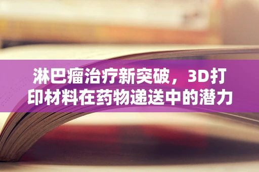 淋巴瘤治疗新突破，3D打印材料在药物递送中的潜力何在？