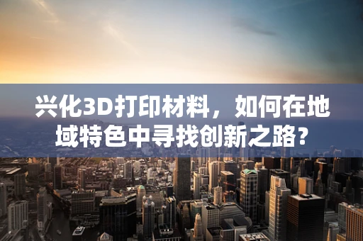 兴化3D打印材料，如何在地域特色中寻找创新之路？
