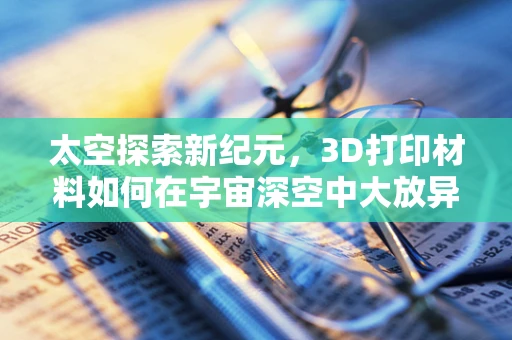 太空探索新纪元，3D打印材料如何在宇宙深空中大放异彩？