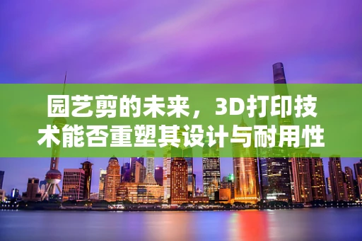 园艺剪的未来，3D打印技术能否重塑其设计与耐用性？