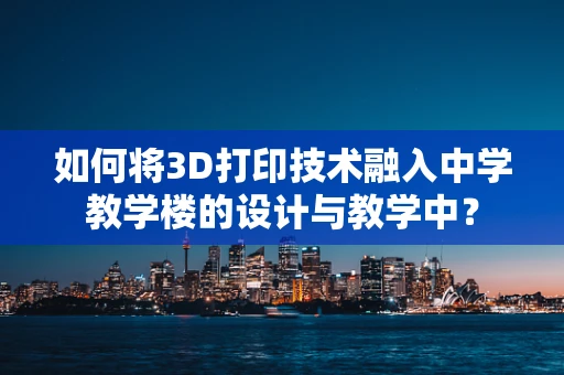 如何将3D打印技术融入中学教学楼的设计与教学中？