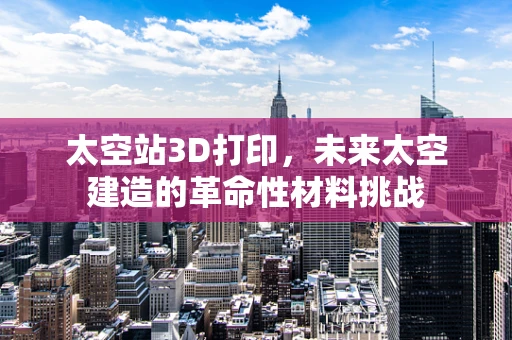 太空站3D打印，未来太空建造的革命性材料挑战