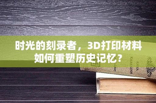 时光的刻录者，3D打印材料如何重塑历史记忆？