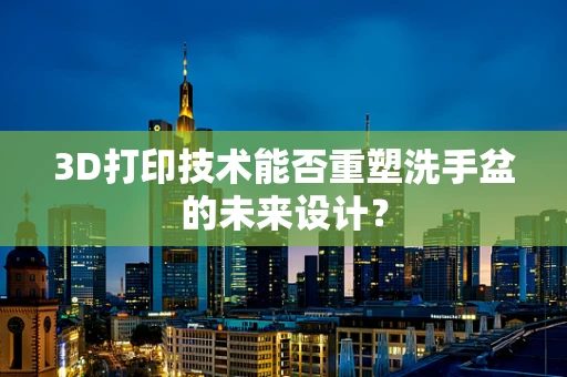 3D打印技术能否重塑洗手盆的未来设计？