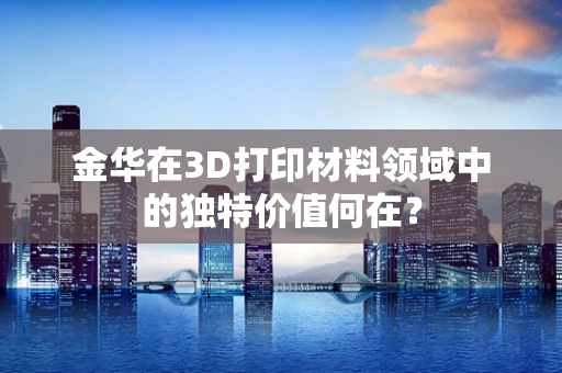 金华在3D打印材料领域中的独特价值何在？