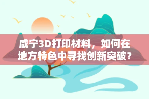 咸宁3D打印材料，如何在地方特色中寻找创新突破？
