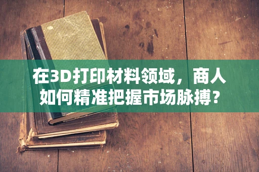 在3D打印材料领域，商人如何精准把握市场脉搏？