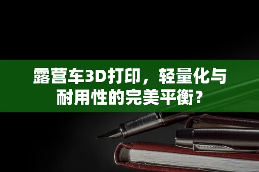 露营车3D打印，轻量化与耐用性的完美平衡？
