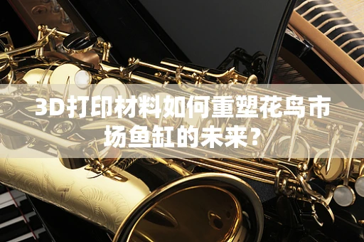 3D打印材料如何重塑花鸟市场鱼缸的未来？