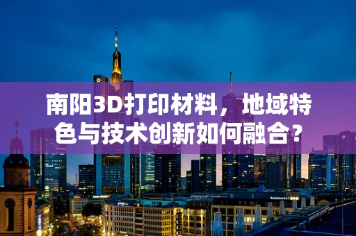 南阳3D打印材料，地域特色与技术创新如何融合？
