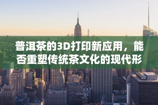 普洱茶的3D打印新应用，能否重塑传统茶文化的现代形态？