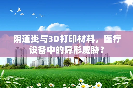 阴道炎与3D打印材料，医疗设备中的隐形威胁？