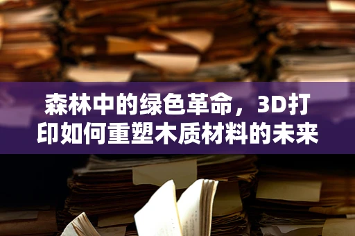 森林中的绿色革命，3D打印如何重塑木质材料的未来？