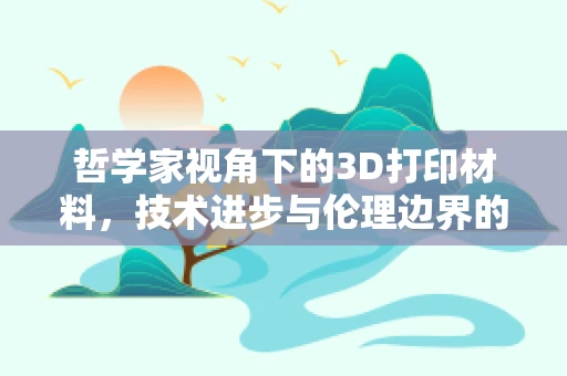 哲学家视角下的3D打印材料，技术进步与伦理边界的交织