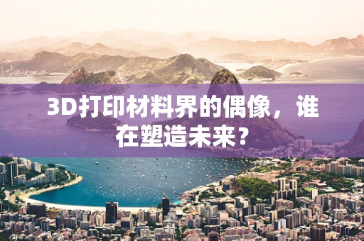 3D打印材料界的偶像，谁在塑造未来？
