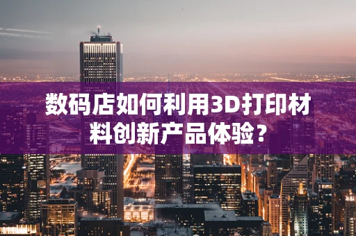 数码店如何利用3D打印材料创新产品体验？