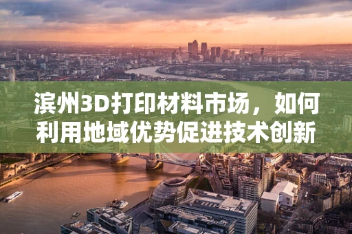 滨州3D打印材料市场，如何利用地域优势促进技术创新与产业升级？
