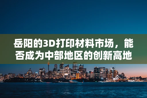 岳阳的3D打印材料市场，能否成为中部地区的创新高地？