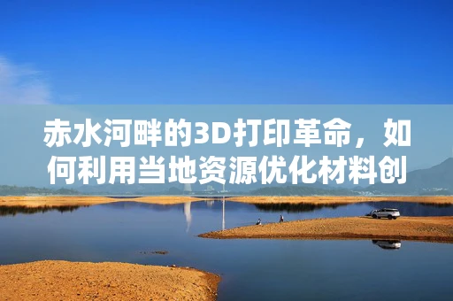 赤水河畔的3D打印革命，如何利用当地资源优化材料创新？