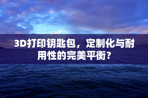 3D打印钥匙包，定制化与耐用性的完美平衡？