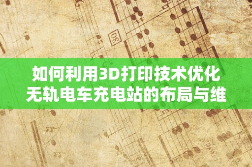 如何利用3D打印技术优化无轨电车充电站的布局与维护？