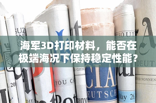 海军3D打印材料，能否在极端海况下保持稳定性能？