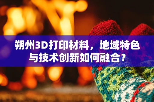 朔州3D打印材料，地域特色与技术创新如何融合？