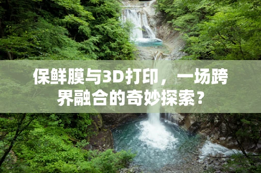 保鲜膜与3D打印，一场跨界融合的奇妙探索？
