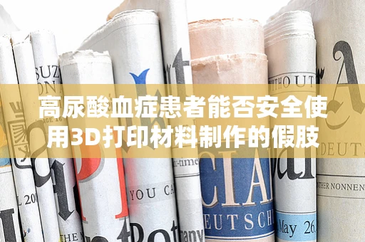 高尿酸血症患者能否安全使用3D打印材料制作的假肢或植入物？
