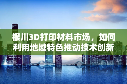 银川3D打印材料市场，如何利用地域特色推动技术创新与可持续发展？