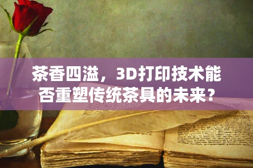 茶香四溢，3D打印技术能否重塑传统茶具的未来？