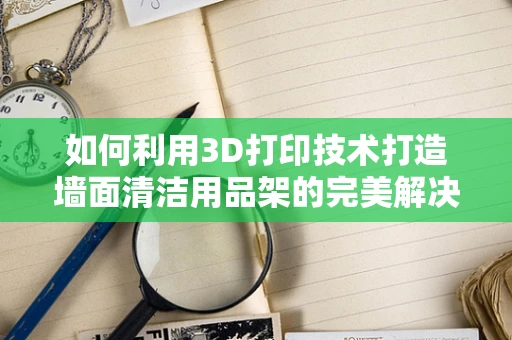 如何利用3D打印技术打造墙面清洁用品架的完美解决方案？