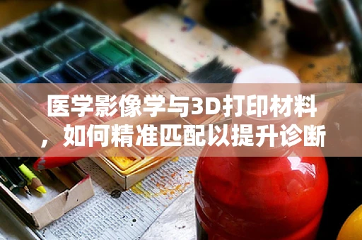 医学影像学与3D打印材料，如何精准匹配以提升诊断精度？